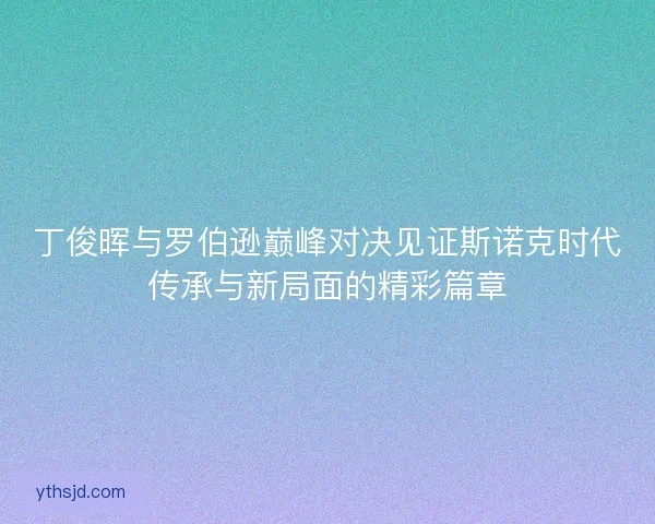 丁俊晖与罗伯逊巅峰对决见证斯诺克时代传承与新局面的精彩篇章