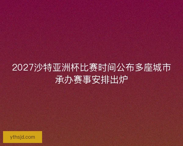 2027沙特亚洲杯比赛时间公布多座城市承办赛事安排出炉