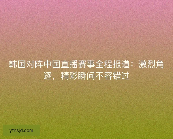 韩国对阵中国直播赛事全程报道：激烈角逐，精彩瞬间不容错过