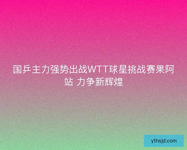 国乒主力强势出战WTT球星挑战赛果阿站 力争新辉煌