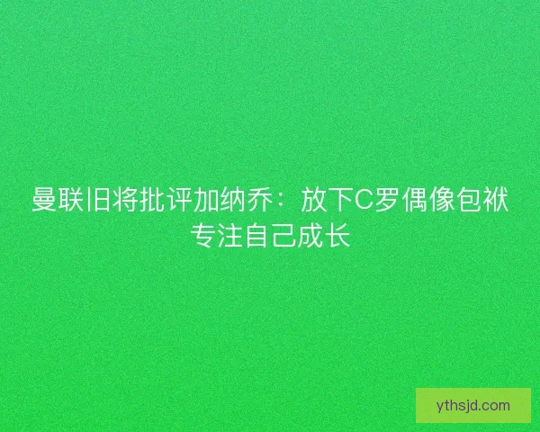 曼联旧将批评加纳乔：放下C罗偶像包袱专注自己成长