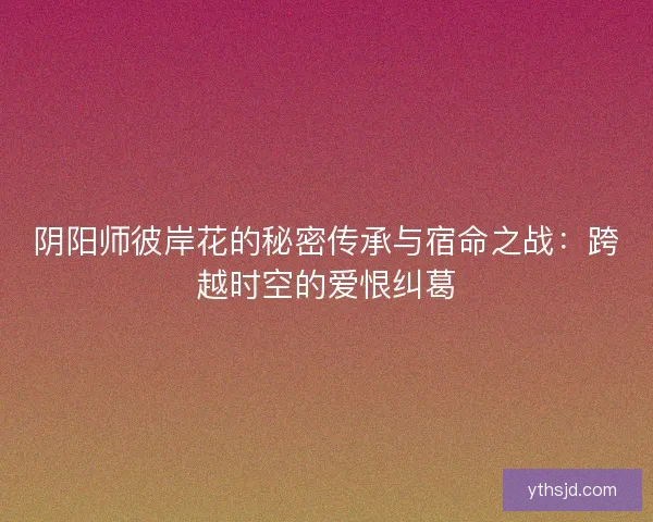 阴阳师彼岸花的秘密传承与宿命之战：跨越时空的爱恨纠葛