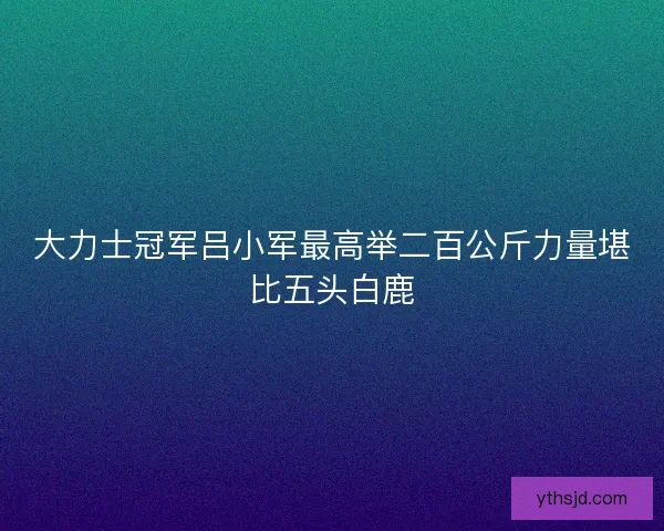 大力士冠军吕小军最高举二百公斤力量堪比五头白鹿