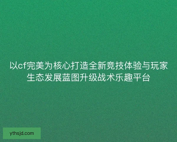 以cf完美为核心打造全新竞技体验与玩家生态发展蓝图升级战术乐趣平台