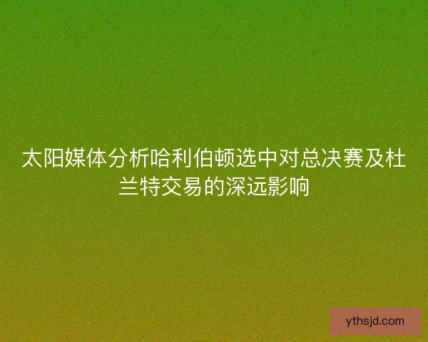 太阳媒体分析哈利伯顿选中对总决赛及杜兰特交易的深远影响
