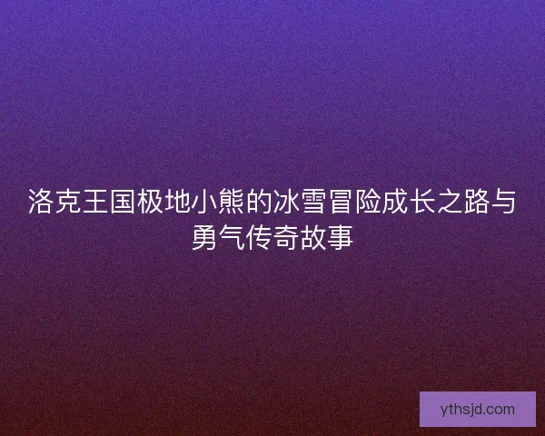 洛克王国极地小熊的冰雪冒险成长之路与勇气传奇故事
