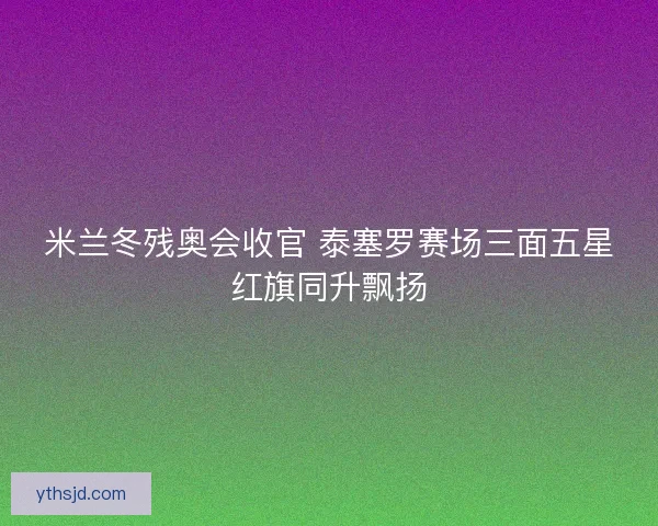 米兰冬残奥会收官 泰塞罗赛场三面五星红旗同升飘扬