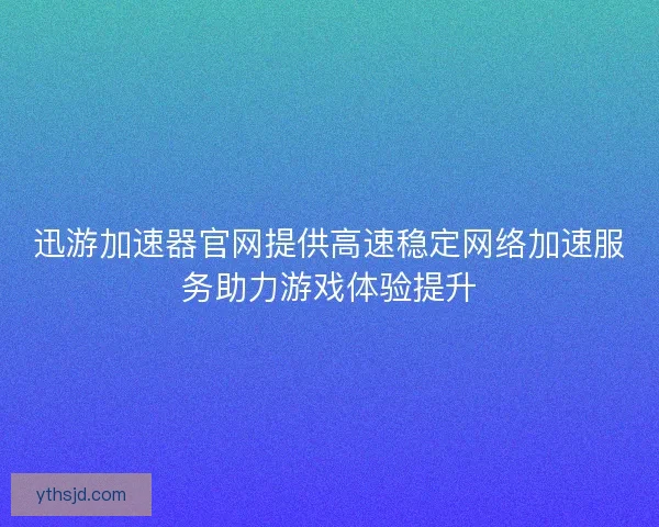 迅游加速器官网提供高速稳定网络加速服务助力游戏体验提升