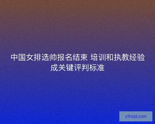 中国女排选帅报名结束 培训和执教经验成关键评判标准