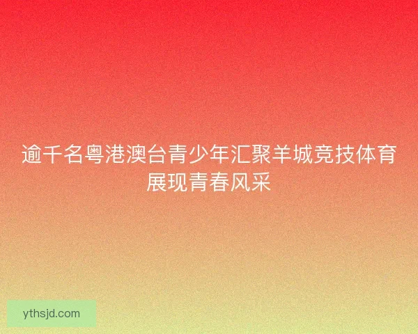逾千名粤港澳台青少年汇聚羊城竞技体育展现青春风采