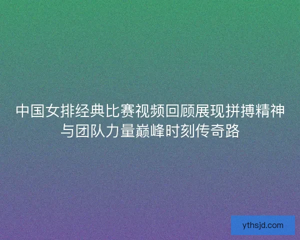 中国女排经典比赛视频回顾展现拼搏精神与团队力量巅峰时刻传奇路