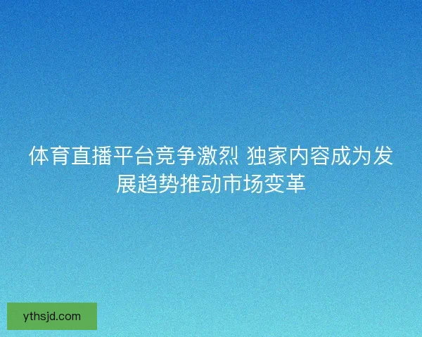 体育直播平台竞争激烈 独家内容成为发展趋势推动市场变革