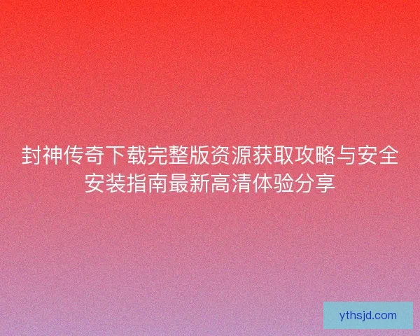封神传奇下载完整版资源获取攻略与安全安装指南最新高清体验分享