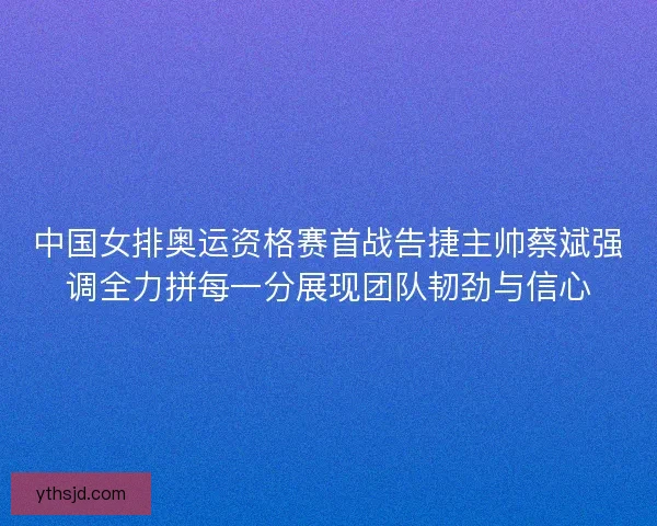 中国女排奥运资格赛首战告捷主帅蔡斌强调全力拼每一分展现团队韧劲与信心