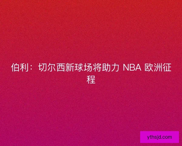 伯利：切尔西新球场将助力 NBA 欧洲征程