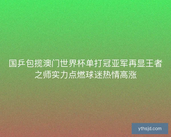 国乒包揽澳门世界杯单打冠亚军再显王者之师实力点燃球迷热情高涨